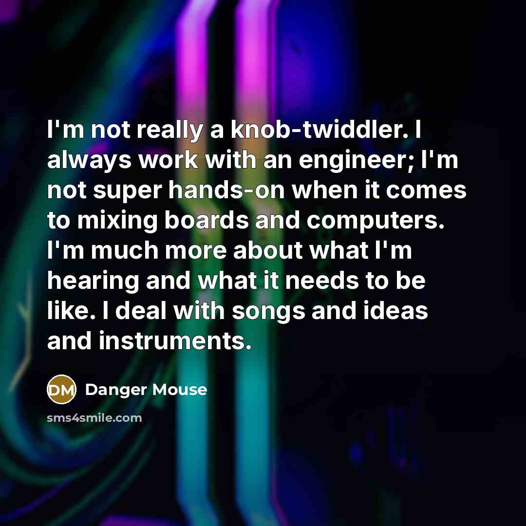 “I'm not really a knob-twiddler. I always work with an engineer; I'm not super hands-on when it comes to mixing boards and computers. I'm much more about what I'm hearing and what it needs to be like. I deal with songs and ideas and instruments.” quote by Danger Mouse