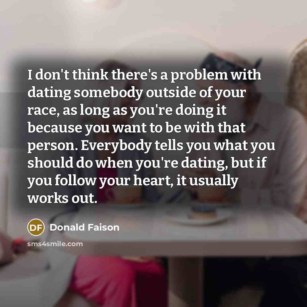 “I don't think there's a problem with dating somebody outside of your race, as long as you're doing it because you want to be with that person. Everybody tells you what you should do when you're dating, but if you follow your heart, it usually works out.” quote by Donald Faison