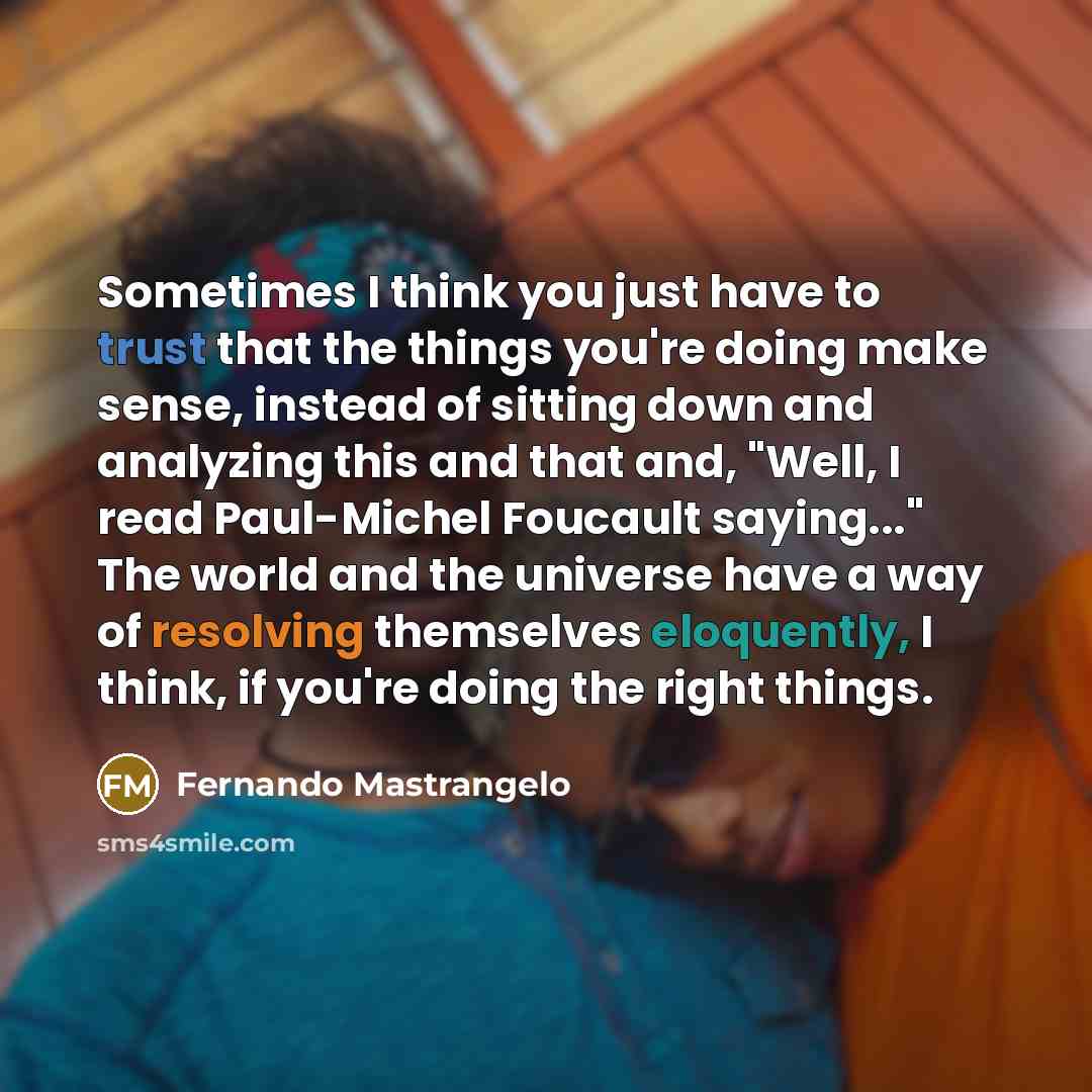 “Sometimes I think you just have to trust that the things you're doing make sense, instead of sitting down and analyzing this and that and, "Well, I read Paul-Michel Foucault saying..." The world and the universe have a way of resolving themselves eloquently, I think, if you're doing the right…” quote by Fernando Mastrangelo
