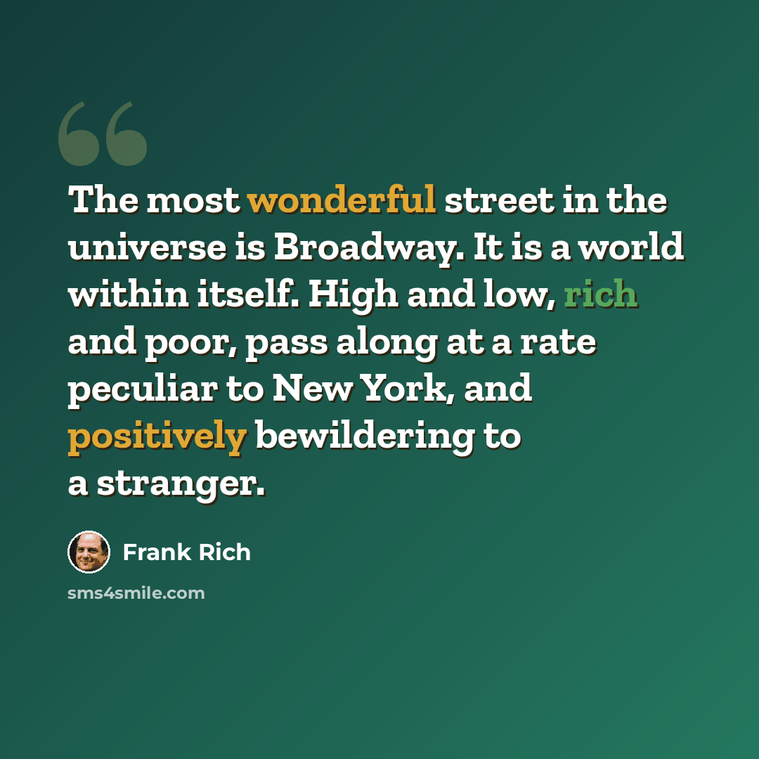 “The most wonderful street in the universe is Broadway. It is a world within itself. High and low, rich and poor, pass along at a rate peculiar to New York, and positively bewildering to a stranger.” quote by Frank Rich