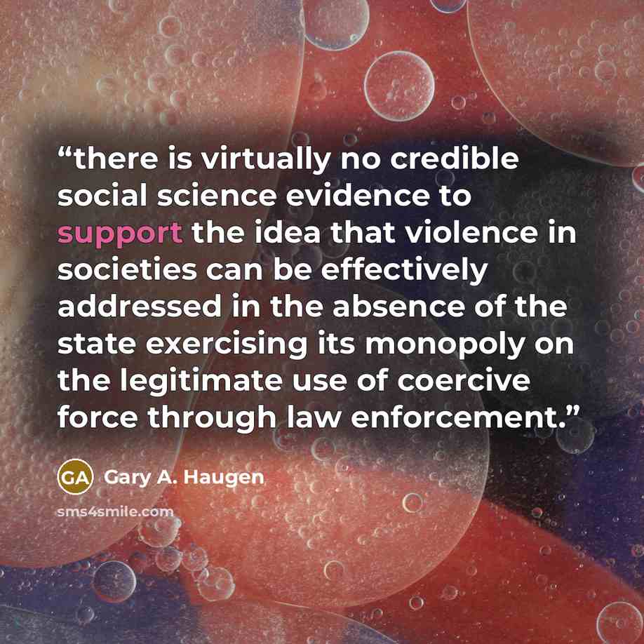 “there is virtually no credible social science evidence to support the idea that violence in societies can be effectively addressed in the absence of the state exercising its monopoly on the legitimate use of coercive force through law enforcement.” quote by Gary A. Haugen