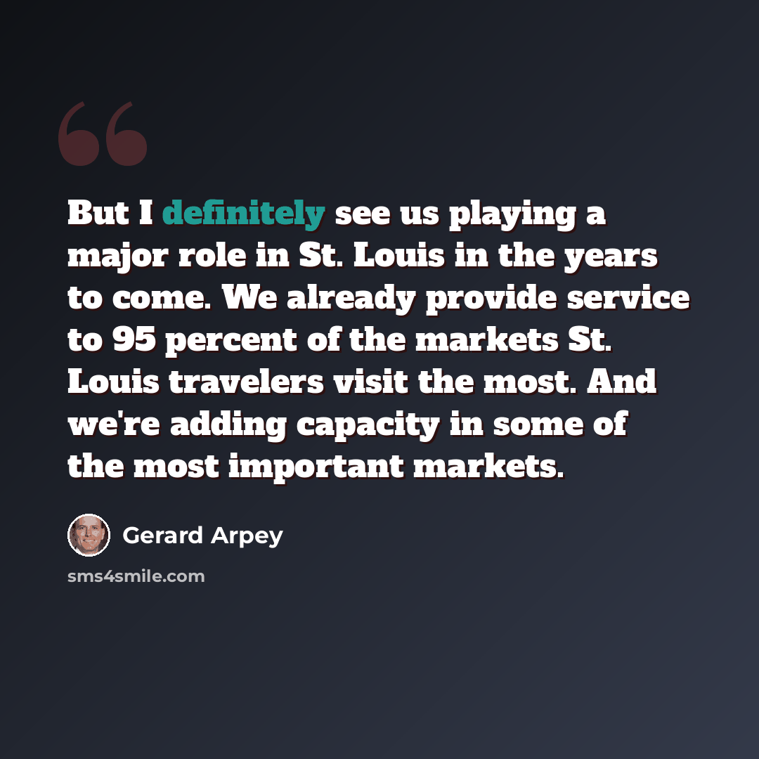“But I definitely see us playing a major role in St. Louis in the years to come. We already provide service to 95 percent of the markets St. Louis travelers visit the most. And we're adding capacity in some of the most important markets.” quote by Gerard Arpey