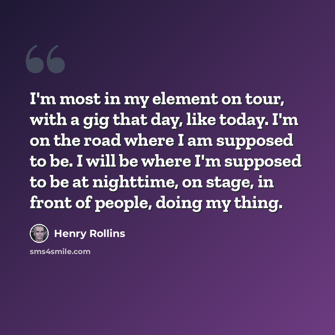 “I'm most in my element on tour, with a gig that day, like today. I'm on the road where I am supposed to be. I will be where I'm supposed to be at nighttime, on stage, in front of people, doing my thing.” quote by Henry Rollins