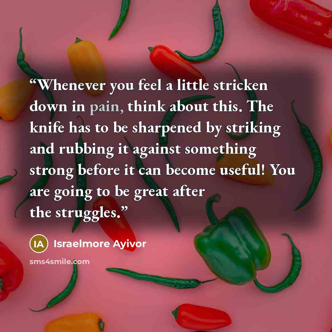 “Whenever you feel a little stricken down in pain, think about this. The knife has to be sharpened by striking and rubbing it against something strong before it can become useful! You are going to be great after the struggles.” quote by Israelmore Ayivor