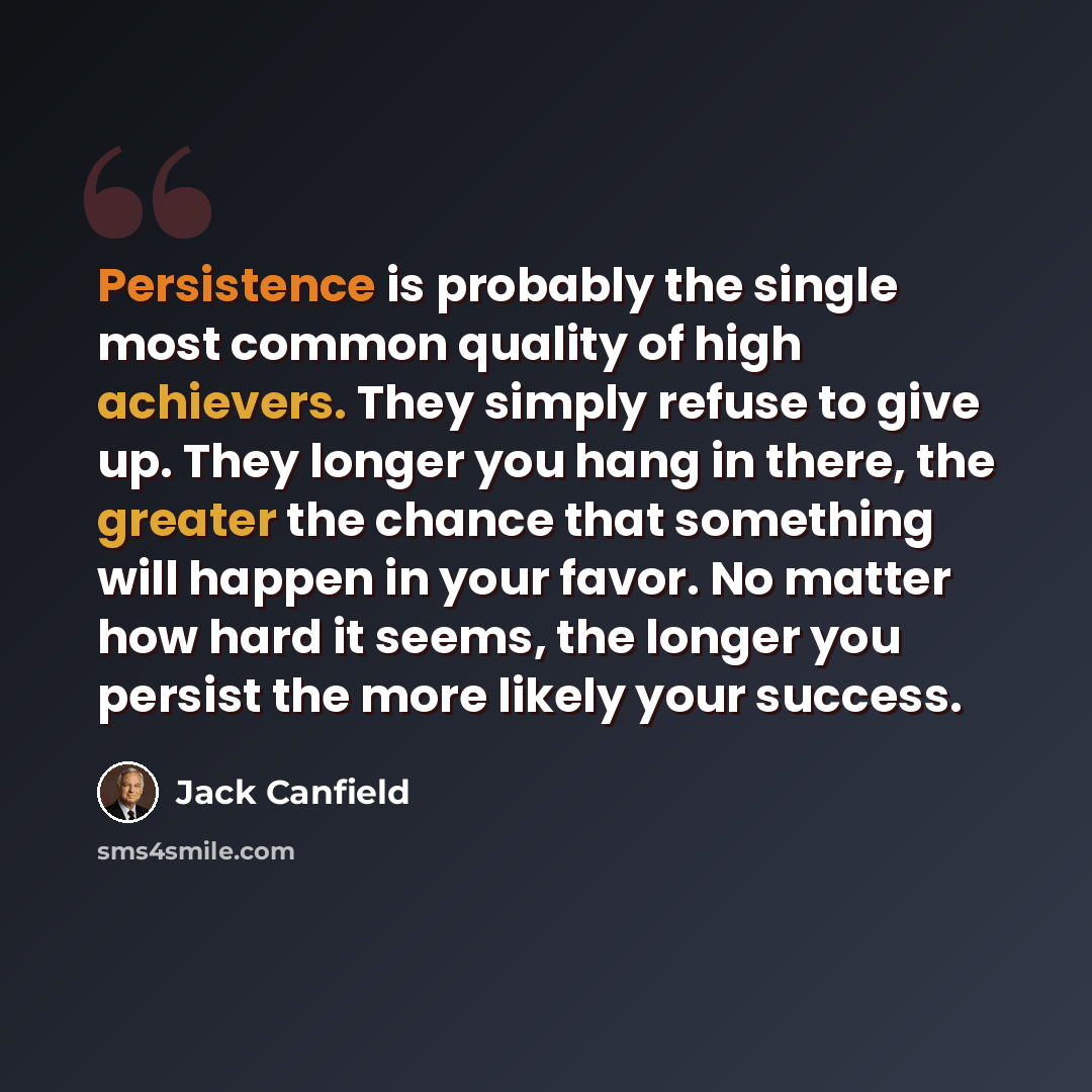 “Persistence is probably the single most common quality of high achievers. They simply refuse to give up. They longer you hang in there, the greater the chance that something will happen in your favor. No matter how hard it seems, the longer you persist the more likely your success.” quote by Jack Canfield