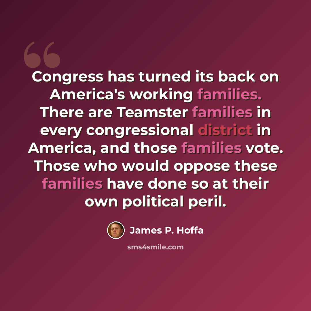 “Congress has turned its back on America's working families. There are Teamster families in every congressional district in America, and those families vote. Those who would oppose these families have done so at their own political peril.” quote by James P. Hoffa