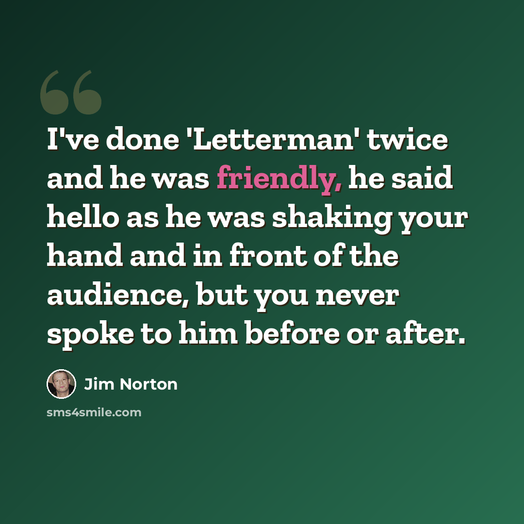 “I've done 'Letterman' twice and he was friendly, he said hello as he was shaking your hand and in front of the audience, but you never spoke to him before or after.” quote by Jim Norton
