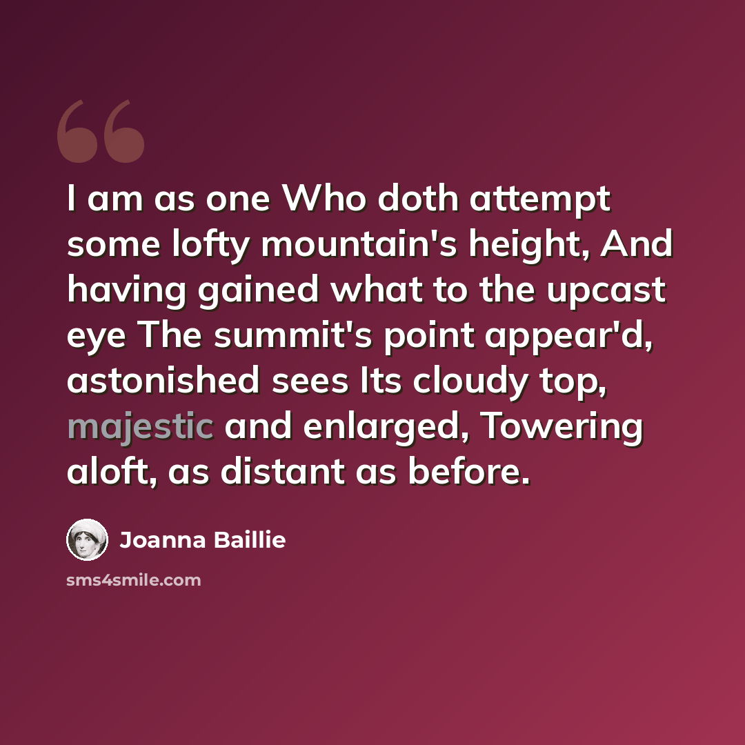 “I am as one Who doth attempt some lofty mountain's height, And having gained what to the upcast eye The summit's point appear'd, astonished sees Its cloudy top, majestic and enlarged, Towering aloft, as distant as before.” quote by Joanna Baillie