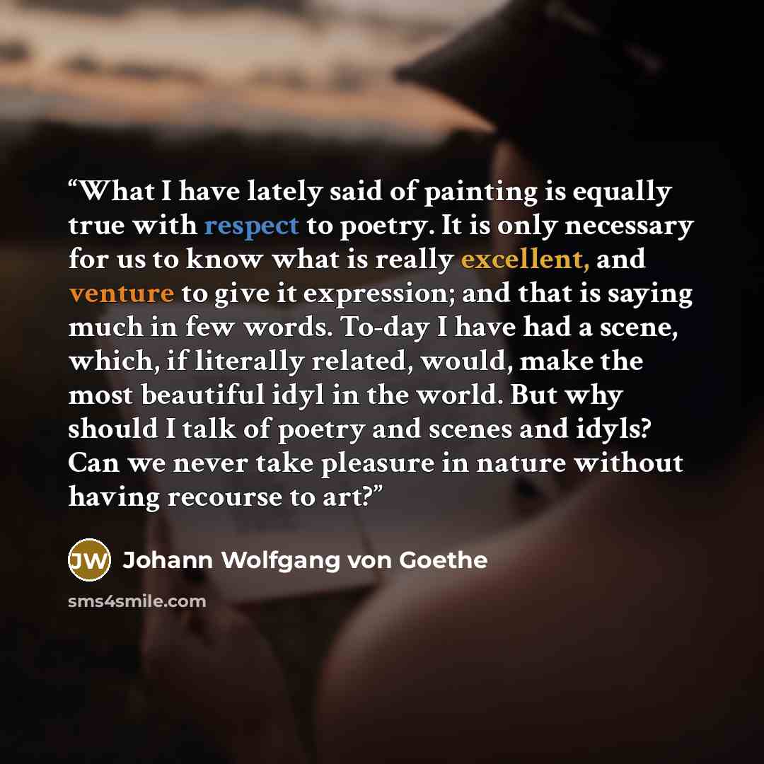 “What I have lately said of painting is equally true with respect to poetry. It is only necessary for us to know what is really excellent, and venture to give it expression; and that is saying much in few words. To-day I have had a scene, which, if literally related, would, make the most beautiful…” quote by Johann Wolfgang von Goethe