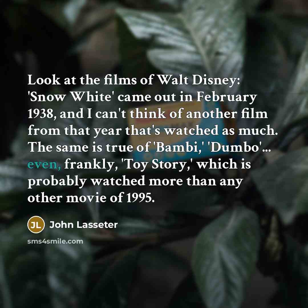 “Look at the films of Walt Disney: 'Snow White' came out in February 1938, and I can't think of another film from that year that's watched as much. The same is true of 'Bambi,' 'Dumbo'... even, frankly, 'Toy Story,' which is probably watched more than any other movie of 1995.” quote by John Lasseter