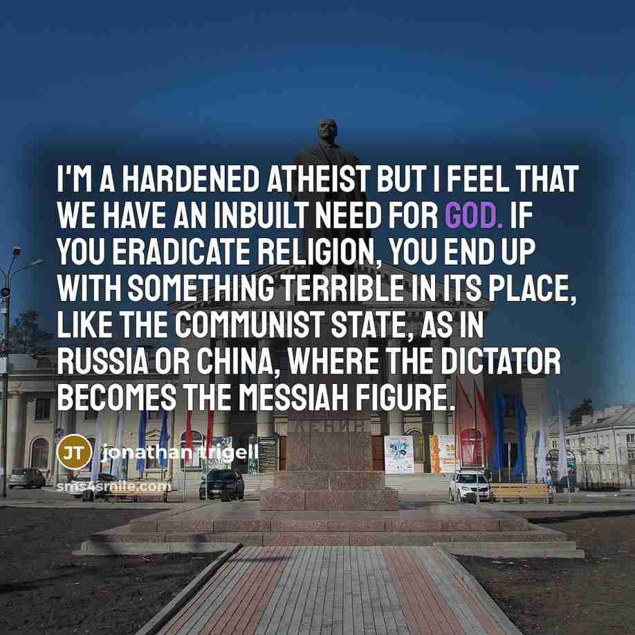 “I'm a hardened atheist but I feel that we have an inbuilt need for God. If you eradicate religion, you end up with something terrible in its place, like the communist state, as in Russia or China, where the dictator becomes the messiah figure.” quote by Jonathan Trigell