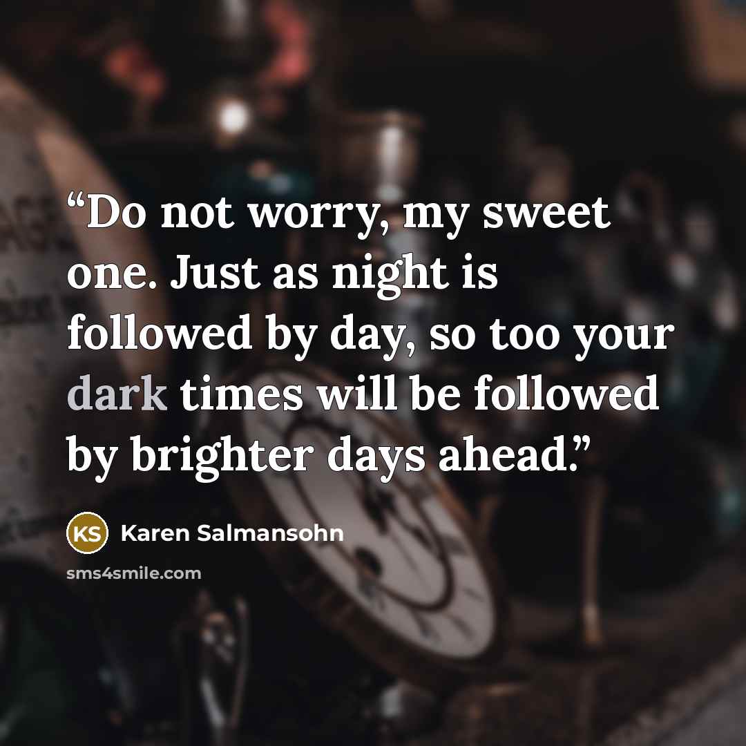 “Do not worry, my sweet one. Just as night is followed by day, so too your dark times will be followed by brighter days ahead.” quote by Karen Salmansohn