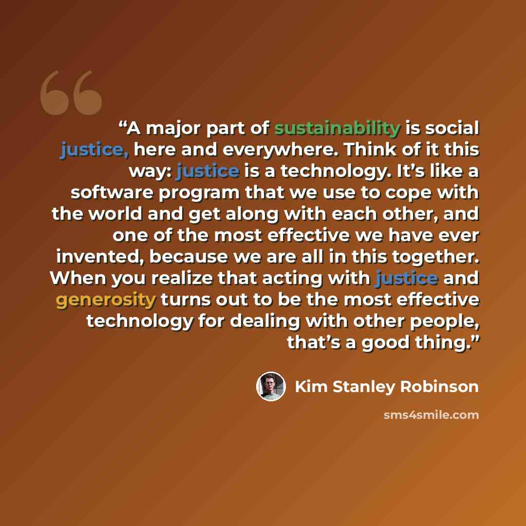 “A major part of sustainability is social justice, here and everywhere. Think of it this way: justice is a technology. It’s like a software program that we use to cope with the world and get along with each other, and one of the most effective we have ever invented, because we are all in this…” quote by Kim Stanley Robinson