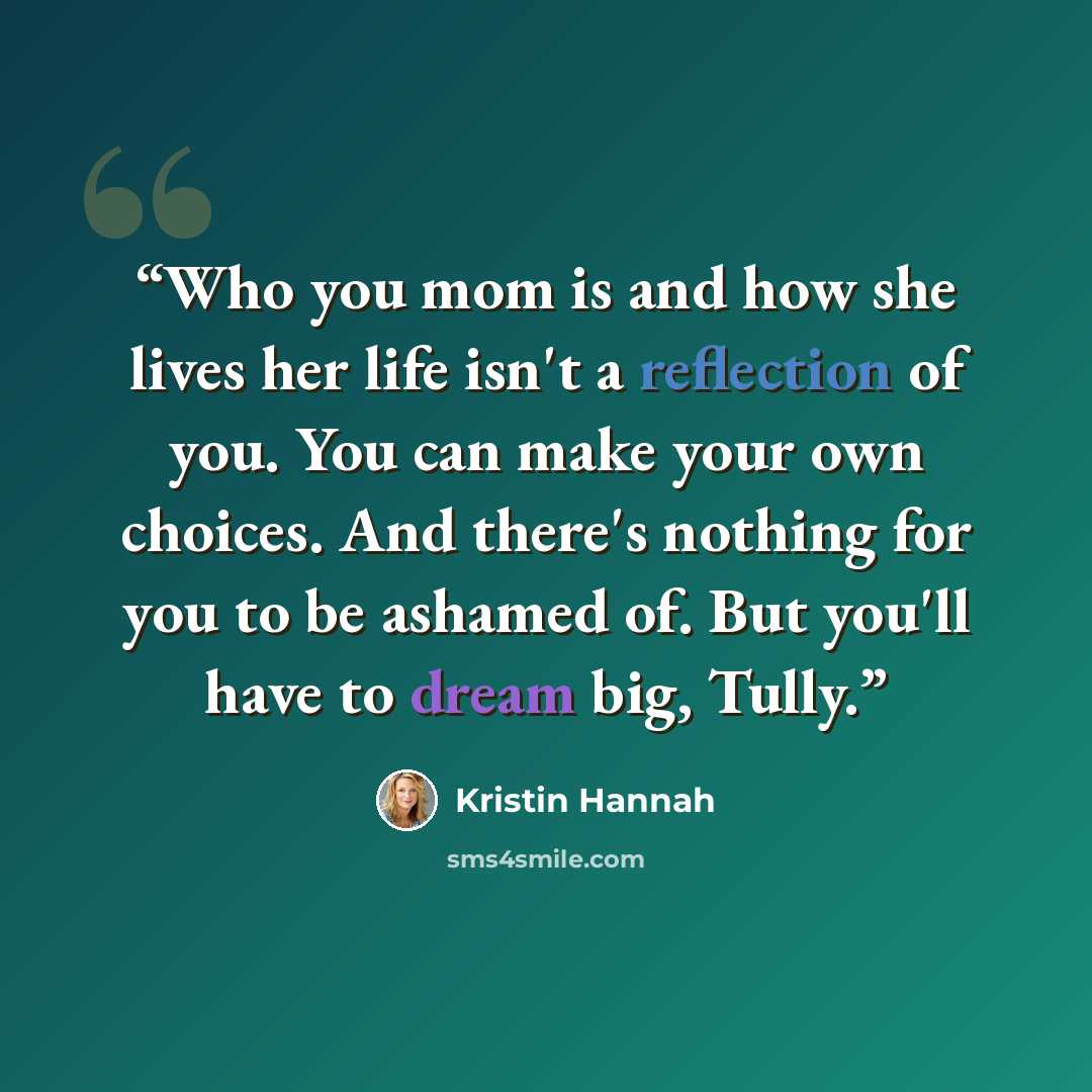 “Who you mom is and how she lives her life isn't a reflection of you. You can make your own choices. And there's nothing for you to be ashamed of. But you'll have to dream big, Tully.” quote by Kristin Hannah