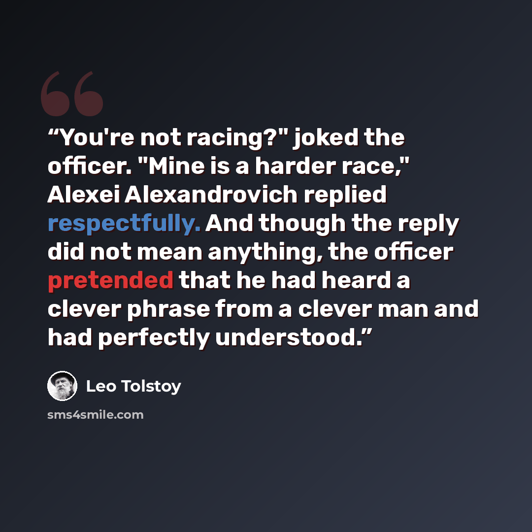 “You're not racing?" joked the officer. "Mine is a harder race," Alexei Alexandrovich replied respectfully. And though the reply did not mean anything, the officer pretended that he had heard a clever phrase from a clever man and had perfectly understood.” quote by Leo Tolstoy