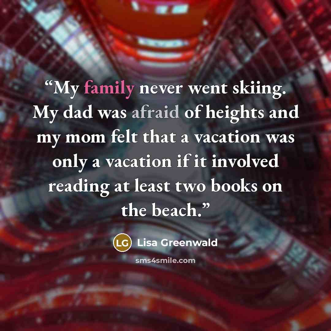 “My family never went skiing. My dad was afraid of heights and my mom felt that a vacation was only a vacation if it involved reading at least two books on the beach.” quote by Lisa Greenwald