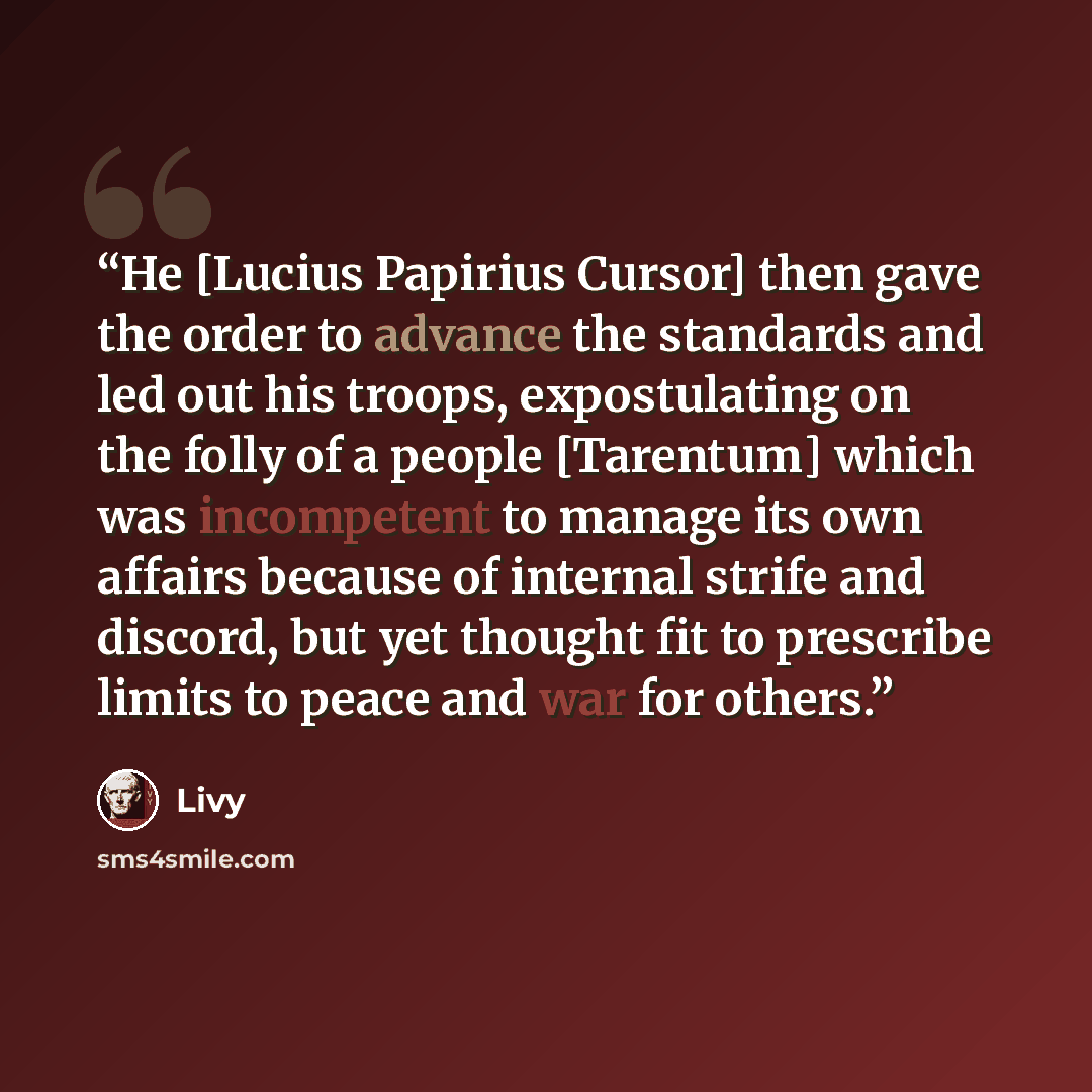 “He [Lucius Papirius Cursor] then gave the order to advance the standards and led out his troops, expostulating on the folly of a people [Tarentum] which was incompetent to manage its own affairs because of internal strife and discord, but yet thought fit to prescribe limits to peace and war for…” quote by Livy