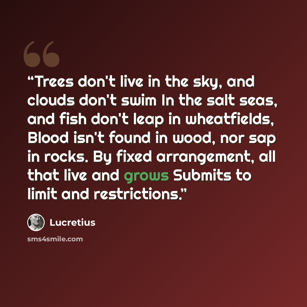 “Trees don't live in the sky, and clouds don't swim In the salt seas, and fish don't leap in wheatfields, Blood isn't found in wood, nor sap in rocks. By fixed arrangement, all that live and grows Submits to limit and restrictions.” quote by Lucretius