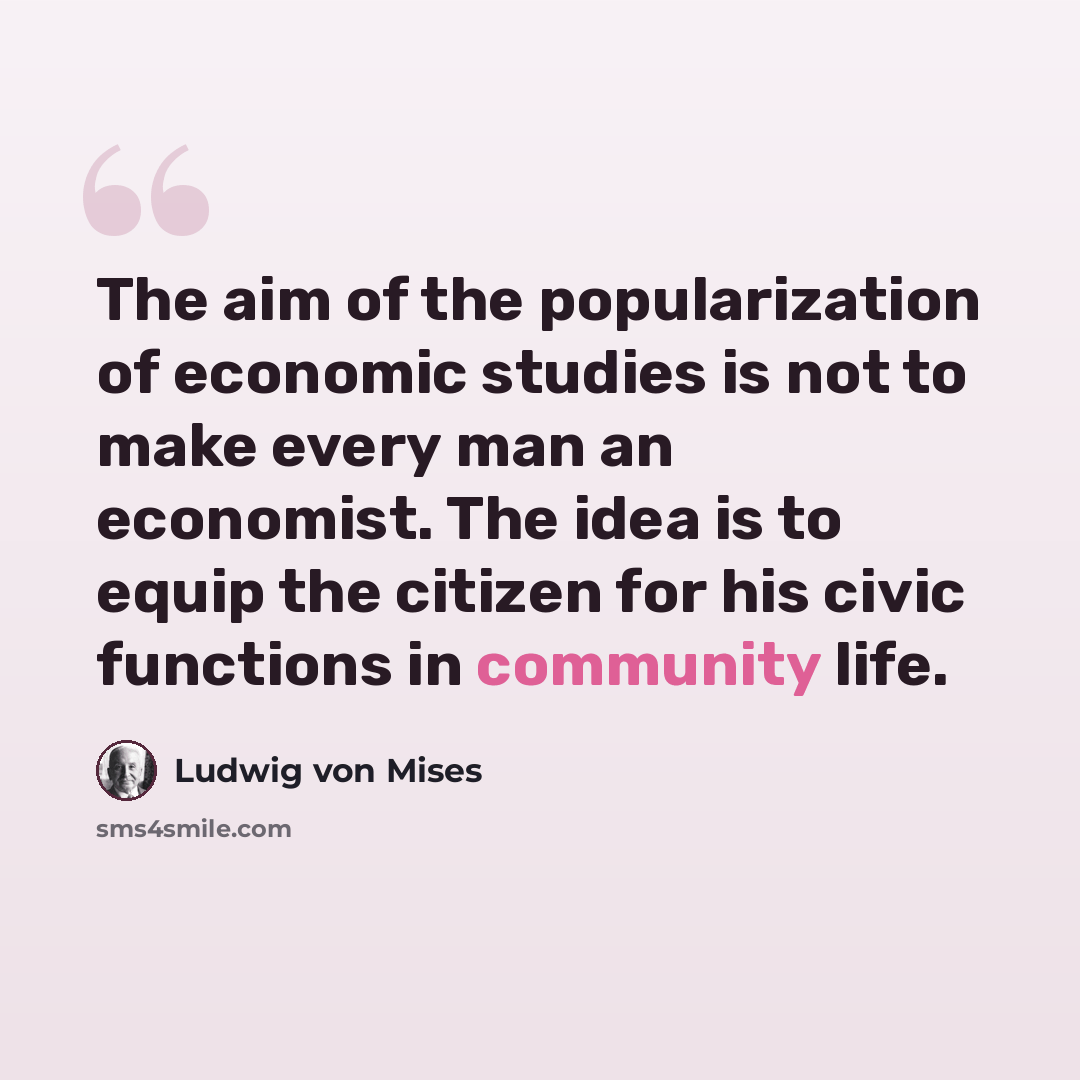 “The aim of the popularization of economic studies is not to make every man an economist. The idea is to equip the citizen for his civic functions in community life.” quote by Ludwig von Mises