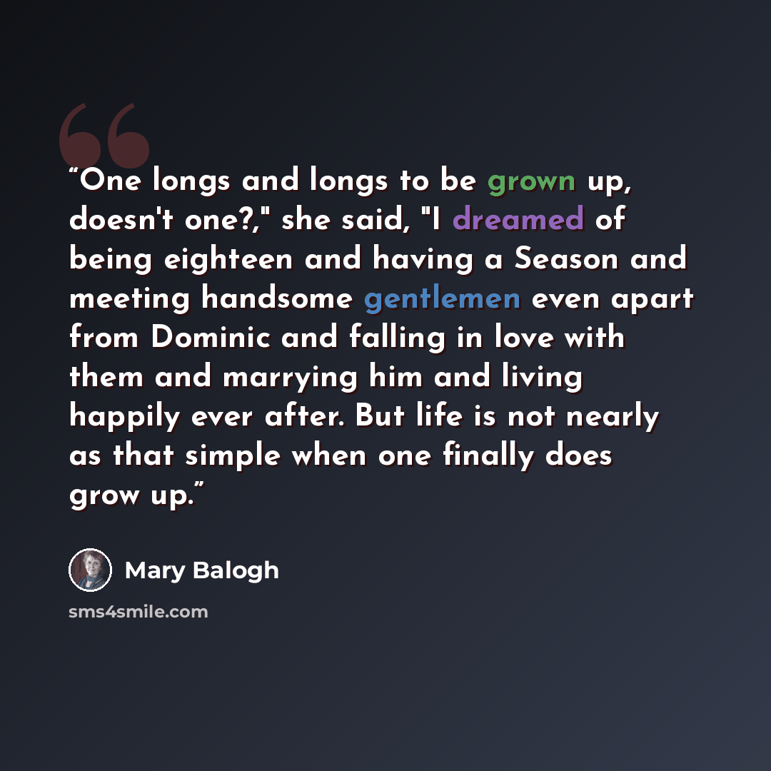 “One longs and longs to be grown up, doesn't one?," she said, "I dreamed of being eighteen and having a Season and meeting handsome gentlemen even apart from Dominic and falling in love with them and marrying him and living happily ever after. But life is not nearly as that simple when one finally…” quote by Mary Balogh