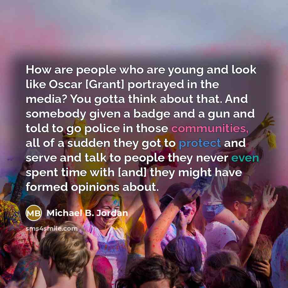 “How are people who are young and look like Oscar [Grant] portrayed in the media? You gotta think about that. And somebody given a badge and a gun and told to go police in those communities, all of a sudden they got to protect and serve and talk to people they never even spent time with [and] they…” quote by Michael B. Jordan