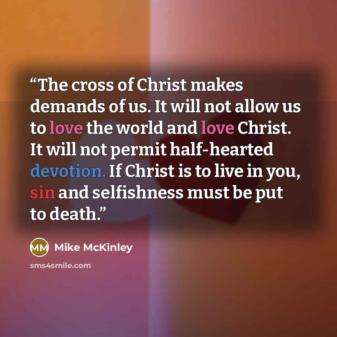 “The cross of Christ makes demands of us. It will not allow us to love the world and love Christ. It will not permit half-hearted devotion. If Christ is to live in you, sin and selfishness must be put to death.” quote by Mike McKinley