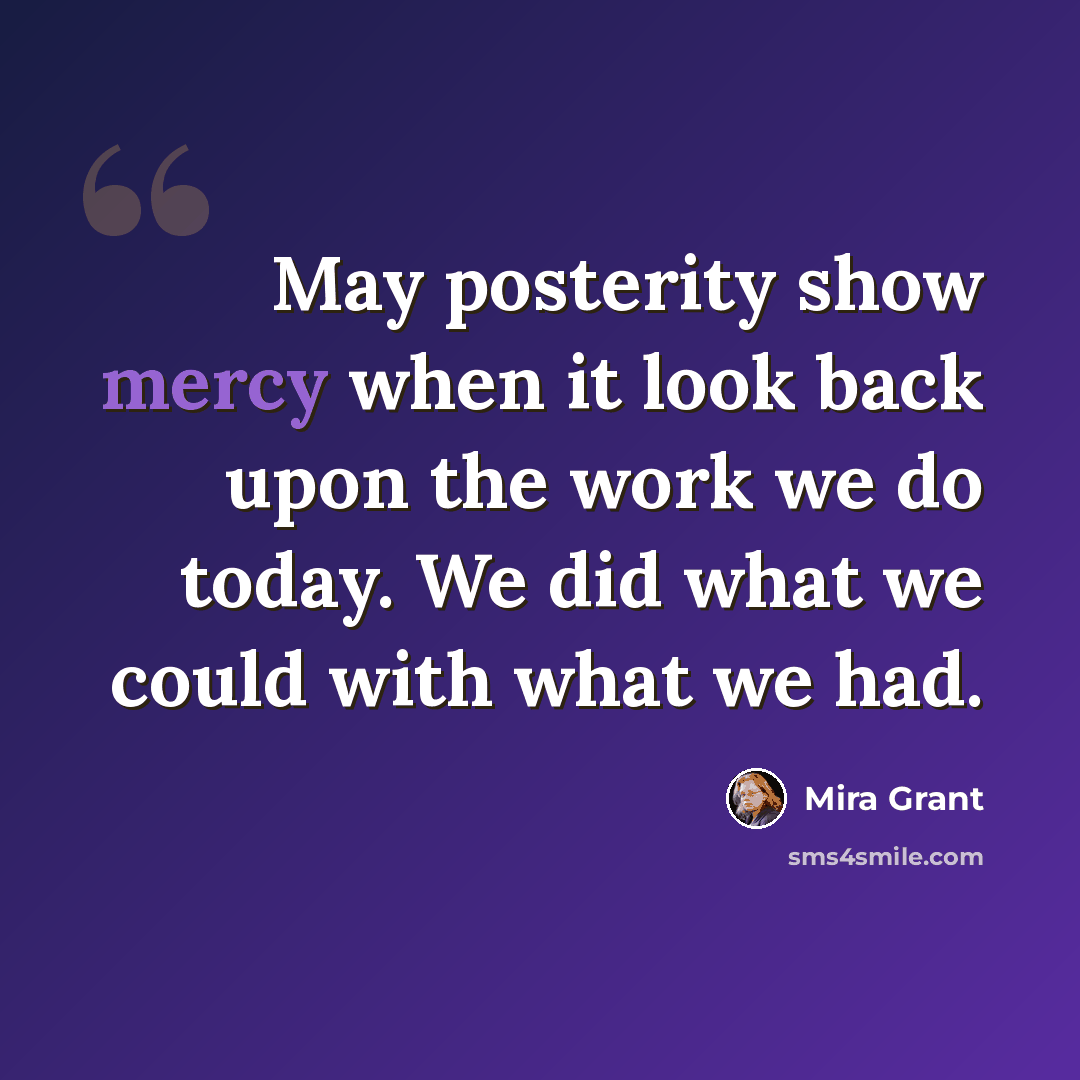 “May posterity show mercy when it look back upon the work we do today. We did what we could with what we had.” quote by Mira Grant