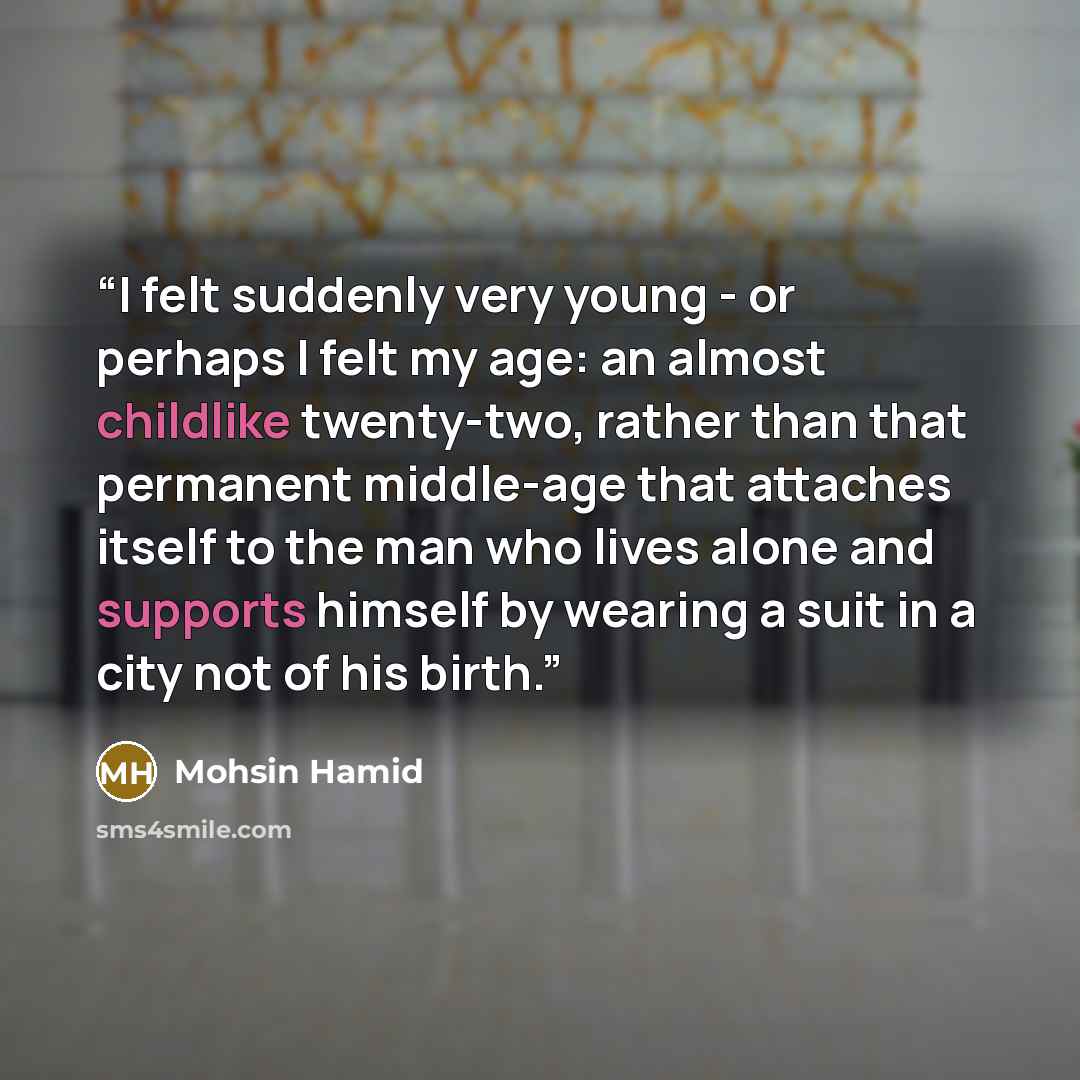 “I felt suddenly very young - or perhaps I felt my age: an almost childlike twenty-two, rather than that permanent middle-age that attaches itself to the man who lives alone and supports himself by wearing a suit in a city not of his birth.” quote by Mohsin Hamid