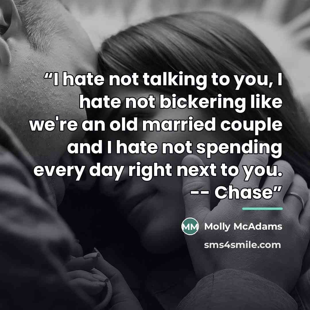 “I hate not talking to you, I hate not bickering like we're an old married couple and I hate not spending every day right next to you. -- Chase” quote by Molly McAdams