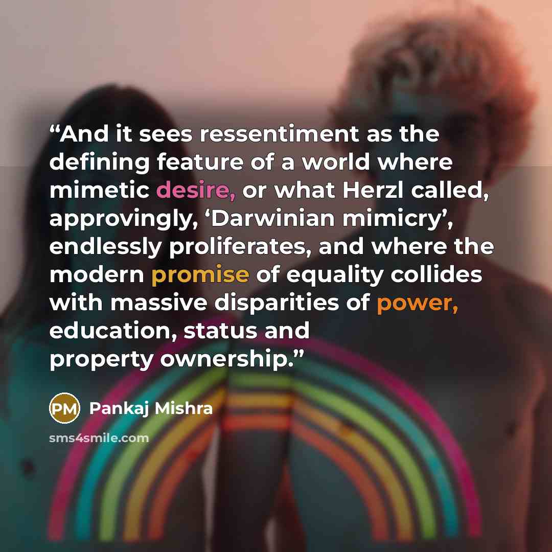 “And it sees ressentiment as the defining feature of a world where mimetic desire, or what Herzl called, approvingly, ‘Darwinian mimicry’, endlessly proliferates, and where the modern promise of equality collides with massive disparities of power, education, status and property ownership.” quote by Pankaj Mishra