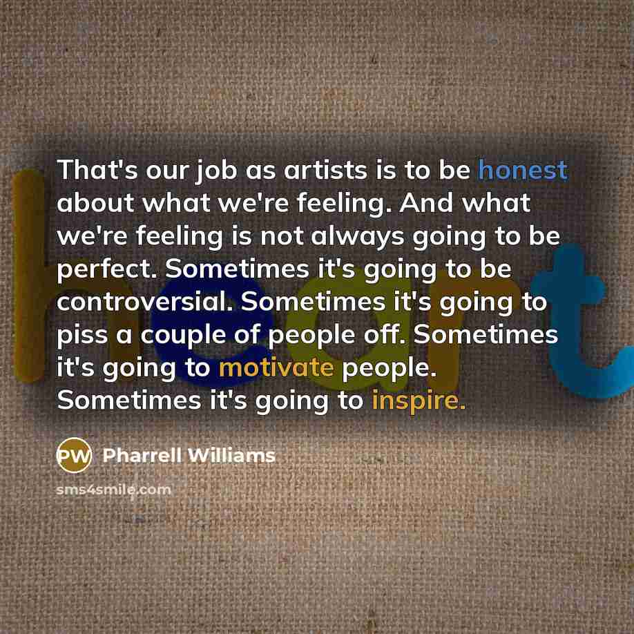 “That's our job as artists is to be honest about what we're feeling. And what we're feeling is not always going to be perfect. Sometimes it's going to be controversial. Sometimes it's going to piss a couple of people off. Sometimes it's going to motivate people. Sometimes it's going to inspire.” quote by Pharrell Williams