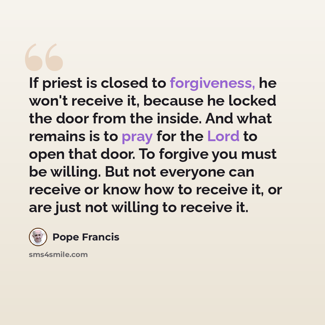 “If priest is closed to forgiveness, he won't receive it, because he locked the door from the inside. And what remains is to pray for the Lord to open that door. To forgive you must be willing. But not everyone can receive or know how to receive it, or are just not willing to receive it.” quote by Pope Francis