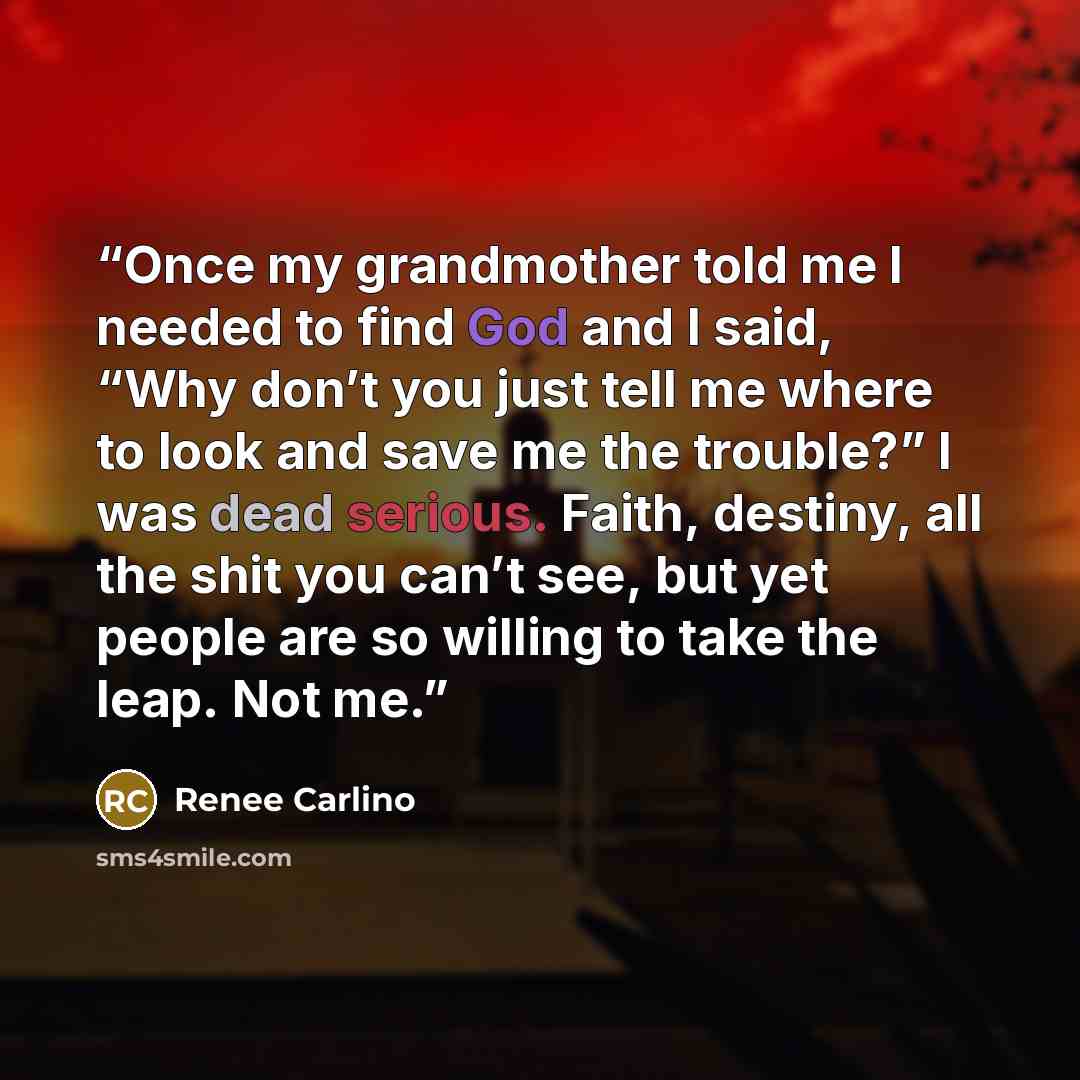 “Once my grandmother told me I needed to find God and I said, “Why don’t you just tell me where to look and save me the trouble?” I was dead serious. Faith, destiny, all the shit you can’t see, but yet people are so willing to take the leap. Not me.” quote by Renee Carlino