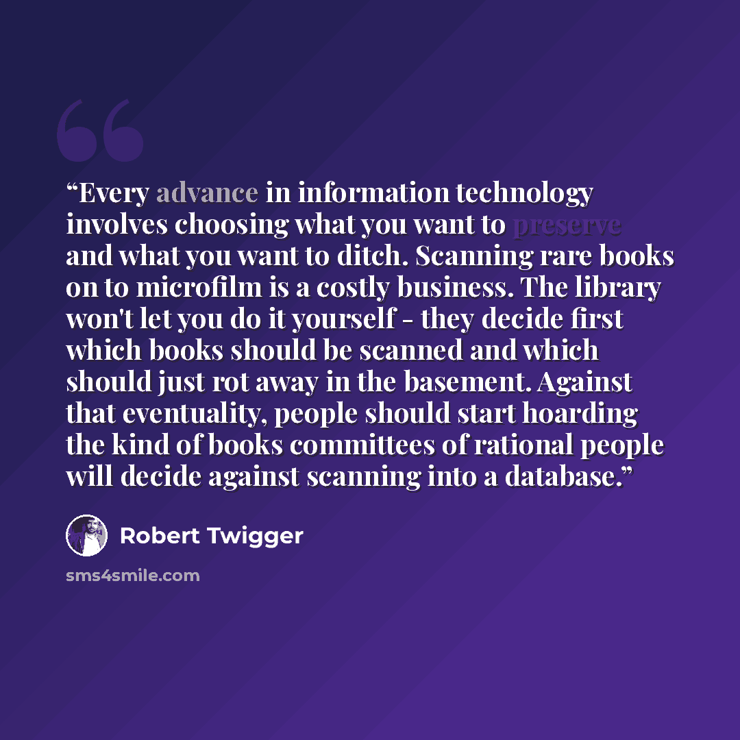 “Every advance in information technology involves choosing what you want to preserve and what you want to ditch. Scanning rare books on to microfilm is a costly business. The library won't let you do it yourself - they decide first which books should be scanned and which should just rot away in the…” quote by Robert Twigger
