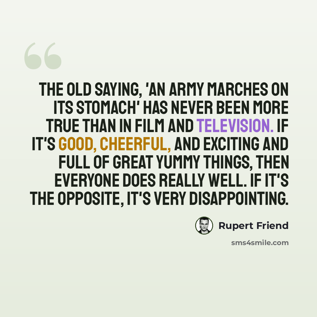 “The old saying, 'An army marches on its stomach' has never been more true than in film and television. If it's good, cheerful, and exciting and full of great yummy things, then everyone does really well. If it's the opposite, it's very disappointing.” quote by Rupert Friend