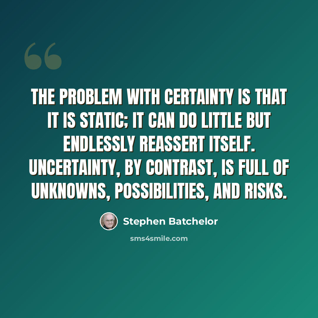 “The problem with certainty is that it is static; it can do little but endlessly reassert itself. Uncertainty, by contrast, is full of unknowns, possibilities, and risks.” quote by Stephen Batchelor