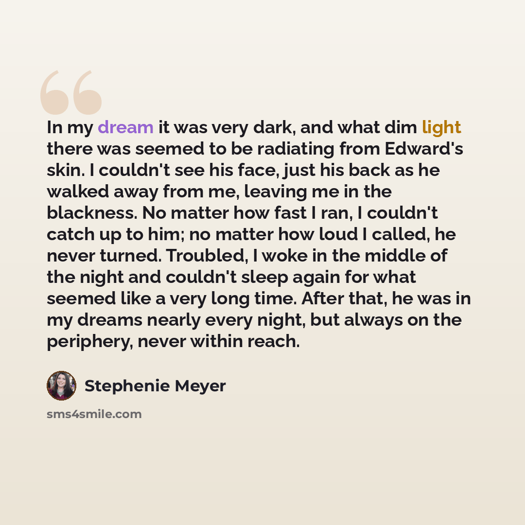 “In my dream it was very dark, and what dim light there was seemed to be radiating from Edward's skin. I couldn't see his face, just his back as he walked away from me, leaving me in the blackness. No matter how fast I ran, I couldn't catch up to him; no matter how loud I called, he never turned…” quote by Stephenie Meyer