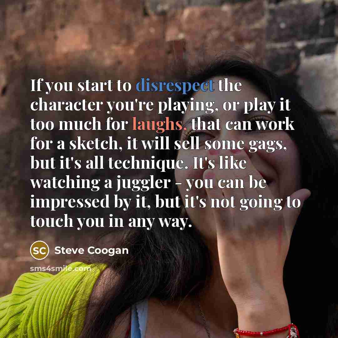 “If you start to disrespect the character you're playing, or play it too much for laughs, that can work for a sketch, it will sell some gags, but it's all technique. It's like watching a juggler - you can be impressed by it, but it's not going to touch you in any way.” quote by Steve Coogan