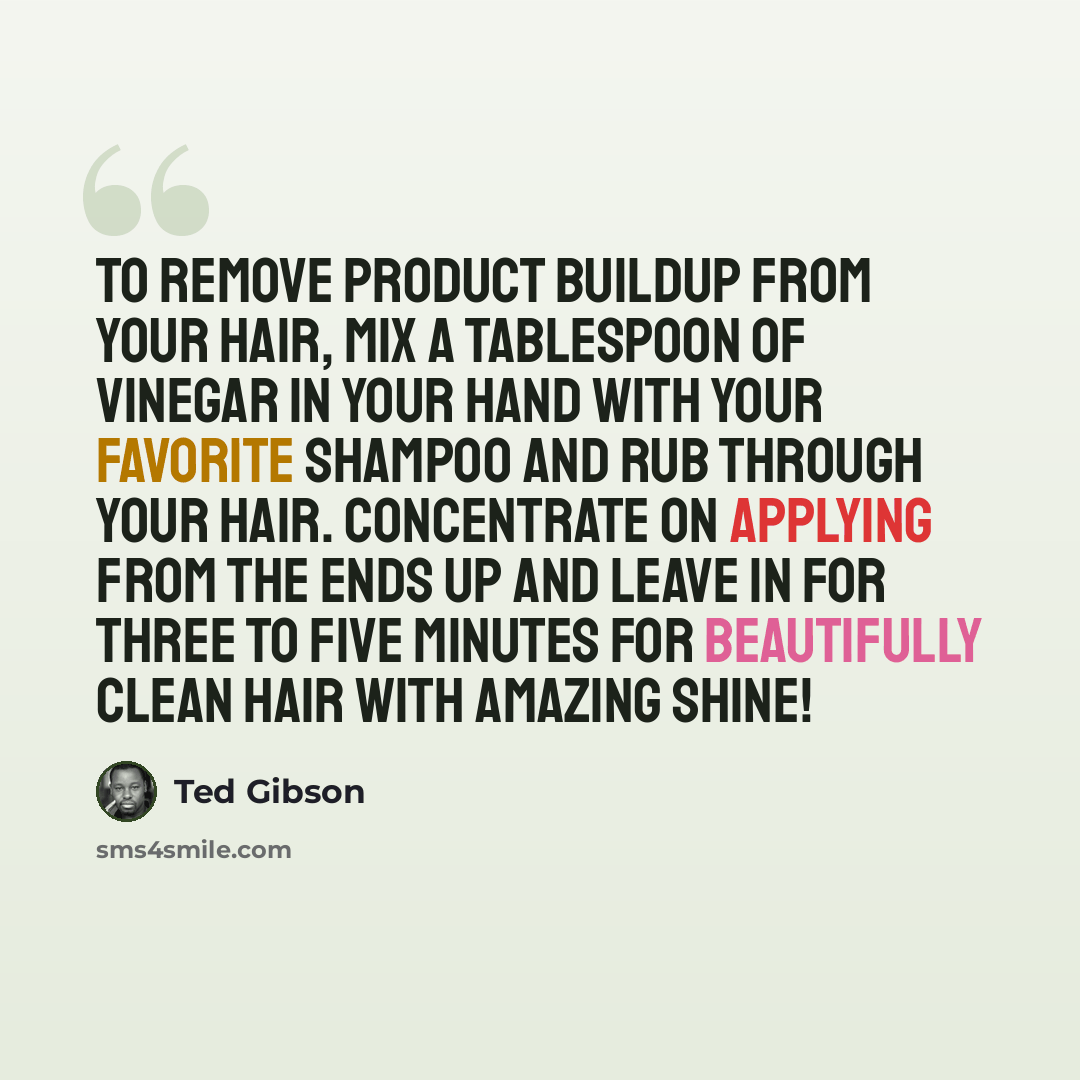 “To remove product buildup from your hair, mix a tablespoon of vinegar in your hand with your favorite shampoo and rub through your hair. Concentrate on applying from the ends up and leave in for three to five minutes for beautifully clean hair with amazing shine!” quote by Ted Gibson