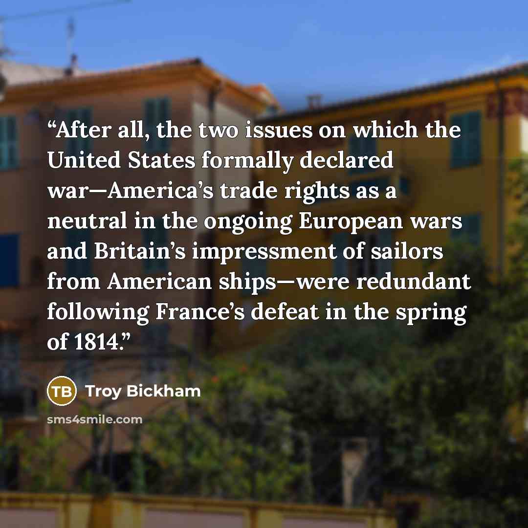 “After all, the two issues on which the United States formally declared war—America’s trade rights as a neutral in the ongoing European wars and Britain’s impressment of sailors from American ships—were redundant following France’s defeat in the spring of 1814.” quote by Troy Bickham