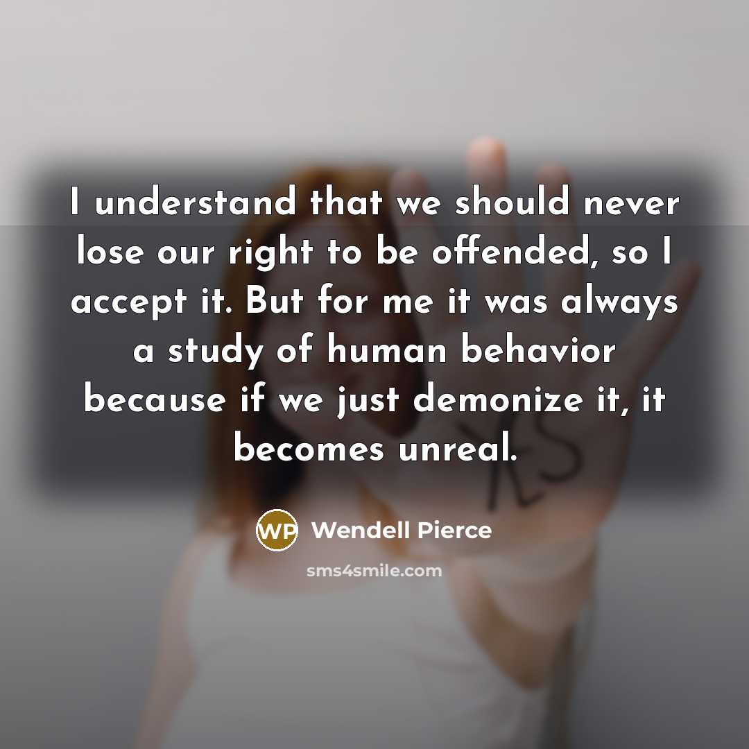 “I understand that we should never lose our right to be offended, so I accept it. But for me it was always a study of human behavior because if we just demonize it, it becomes unreal.” quote by Wendell Pierce