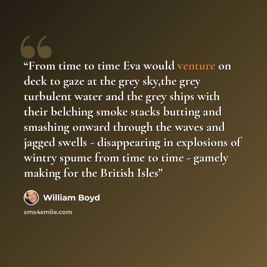 “From time to time Eva would venture on deck to gaze at the grey sky,the grey turbulent water and the grey ships with their belching smoke stacks butting and smashing onward through the waves and jagged swells - disappearing in explosions of wintry spume from time to time - gamely making for the…” quote by William Boyd