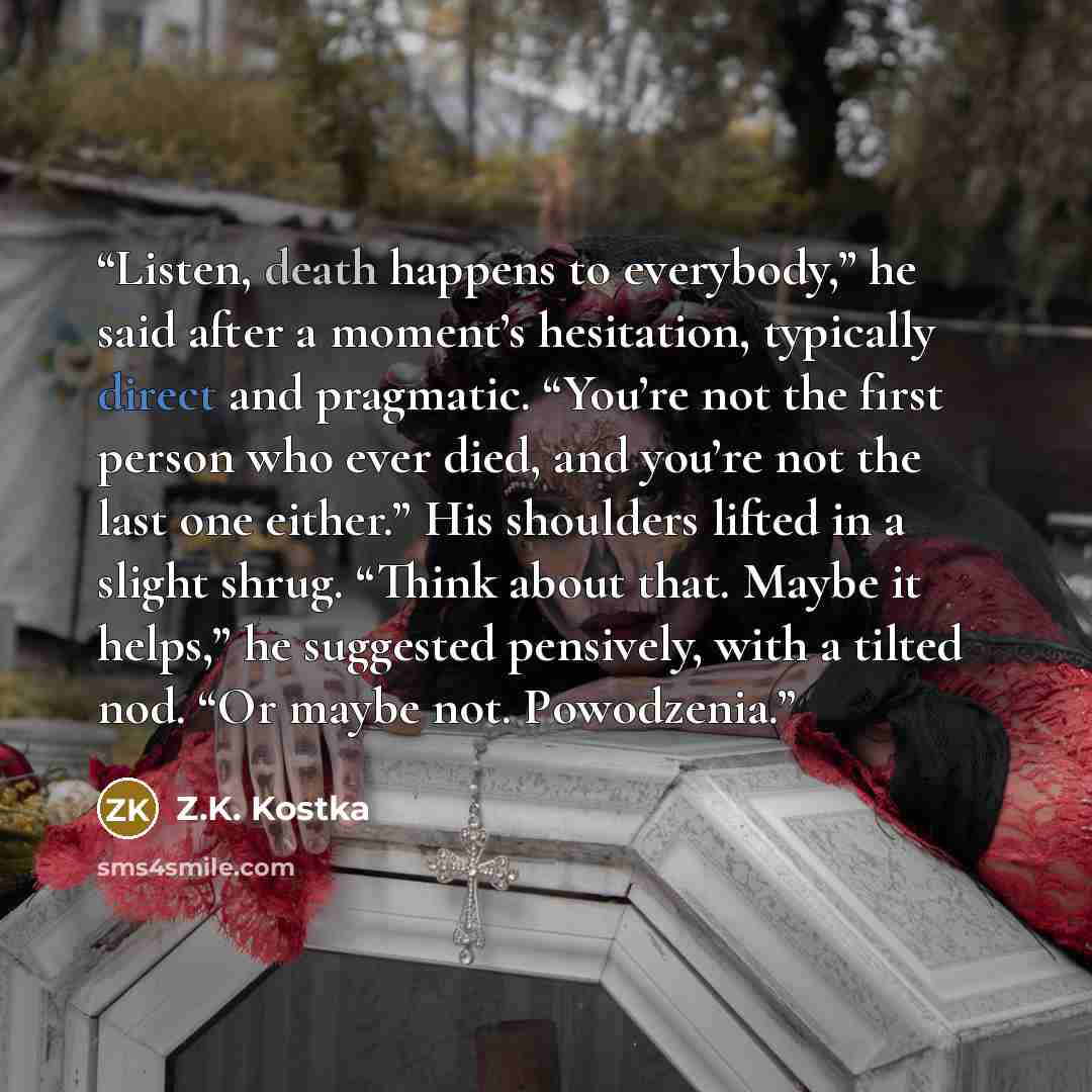 “Listen, death happens to everybody,” he said after a moment’s hesitation, typically direct and pragmatic. “You’re not the first person who ever died, and you’re not the last one either.” His shoulders lifted in a slight shrug. “Think about that. Maybe it helps,” he suggested pensively, with a…” quote by Z.K. Kostka