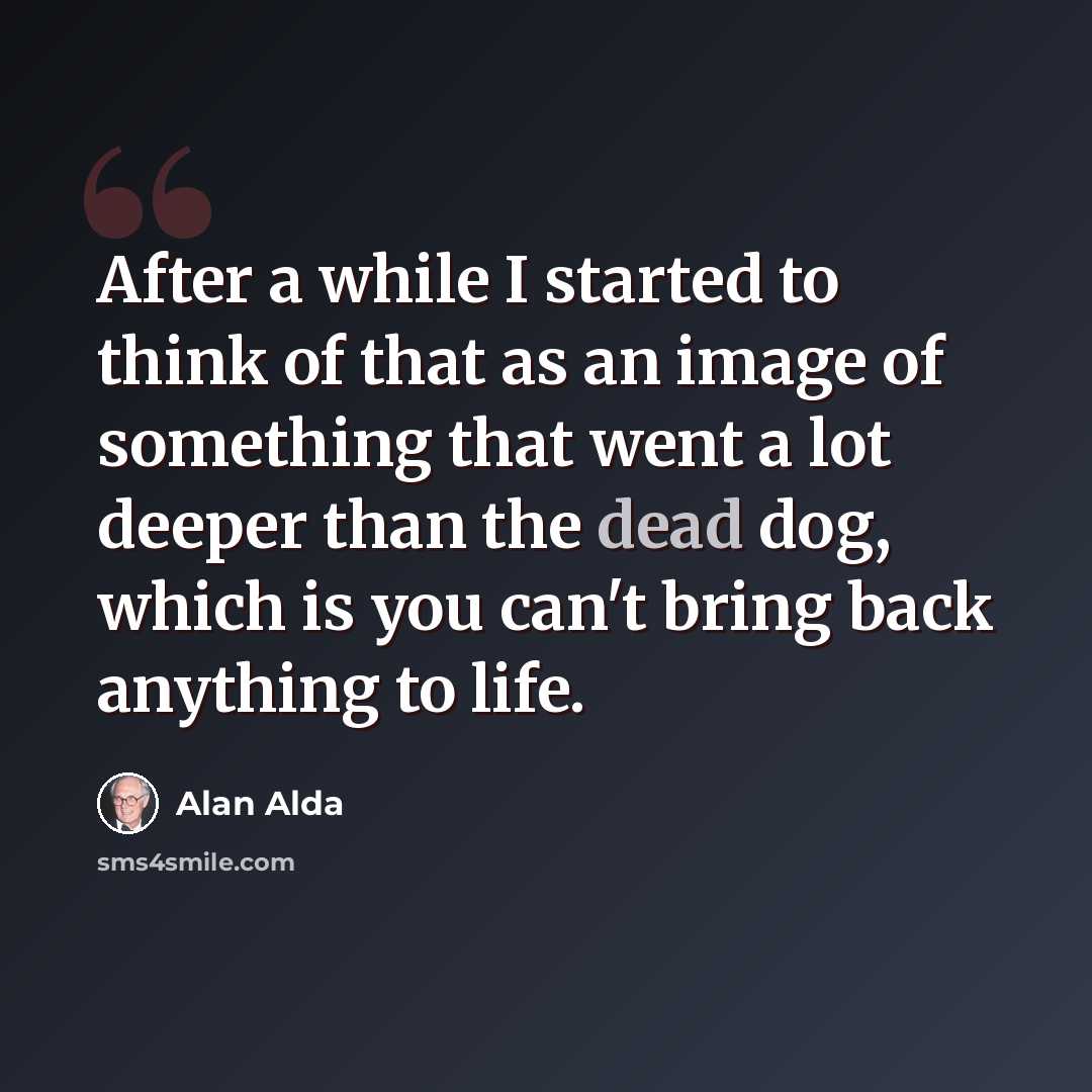 “After a while I started to think of that as an image of something that went a lot deeper than the dead dog, which is you can't bring back anything to life.” quote by Alan Alda