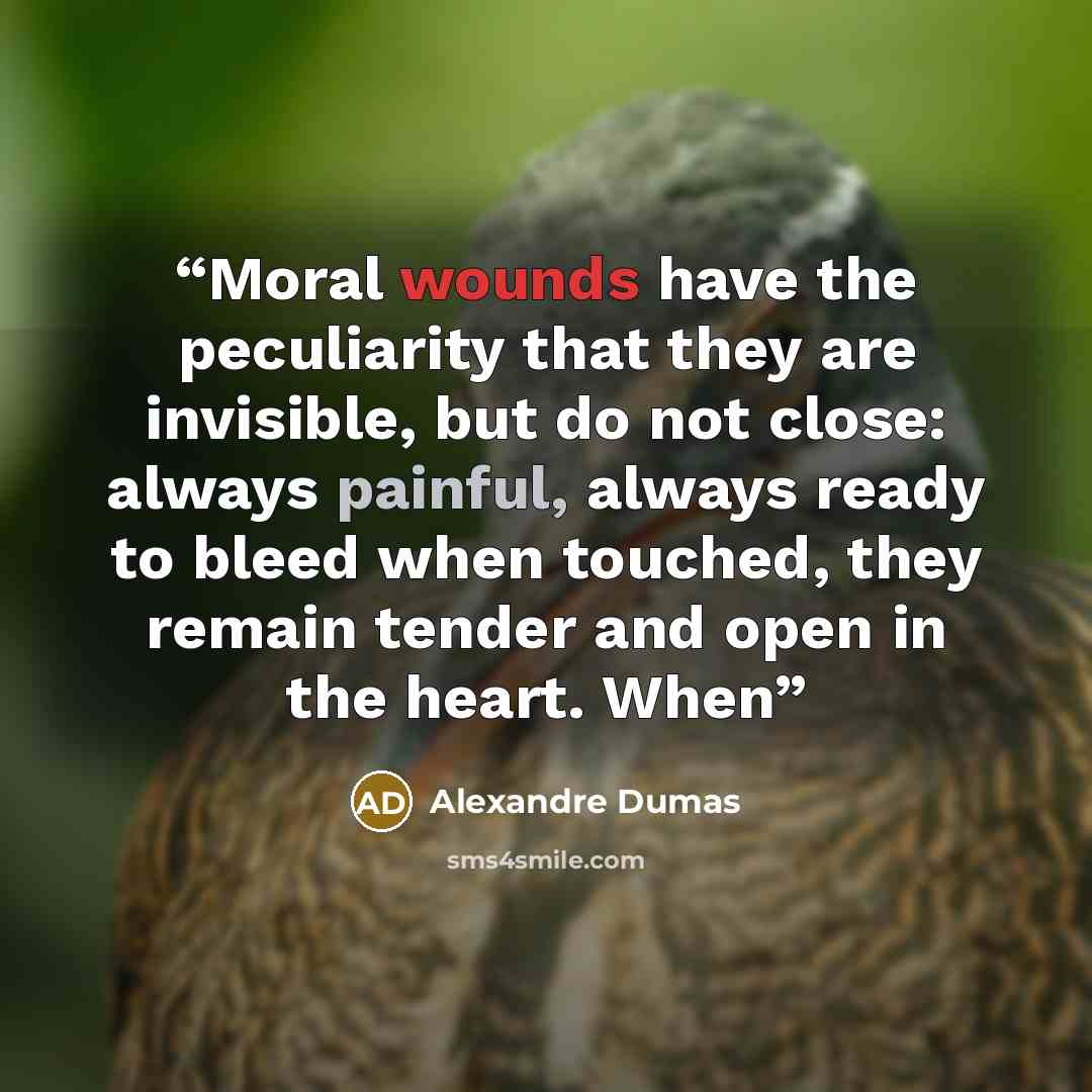 “Moral wounds have the peculiarity that they are invisible, but do not close: always painful, always ready to bleed when touched, they remain tender and open in the heart. When” quote by Alexandre Dumas