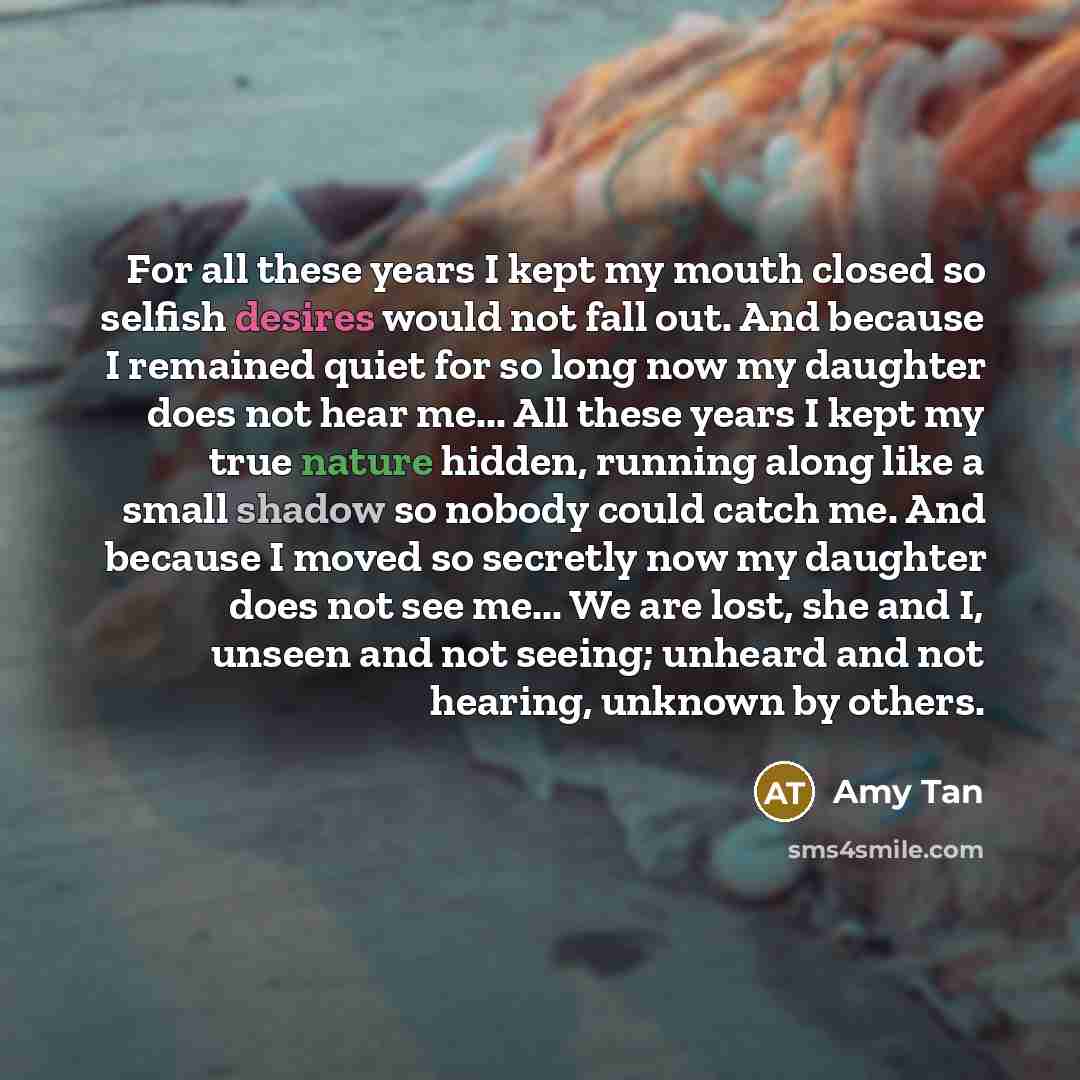 “For all these years I kept my mouth closed so selfish desires would not fall out. And because I remained quiet for so long now my daughter does not hear me... All these years I kept my true nature hidden, running along like a small shadow so nobody could catch me. And because I moved so secretly…” quote by Amy Tan