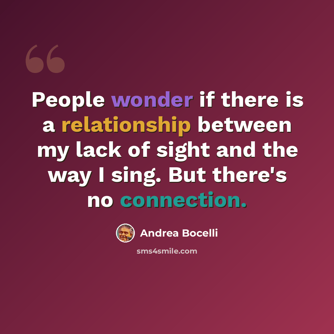 “People wonder if there is a relationship between my lack of sight and the way I sing. But there's no connection.” quote by Andrea Bocelli