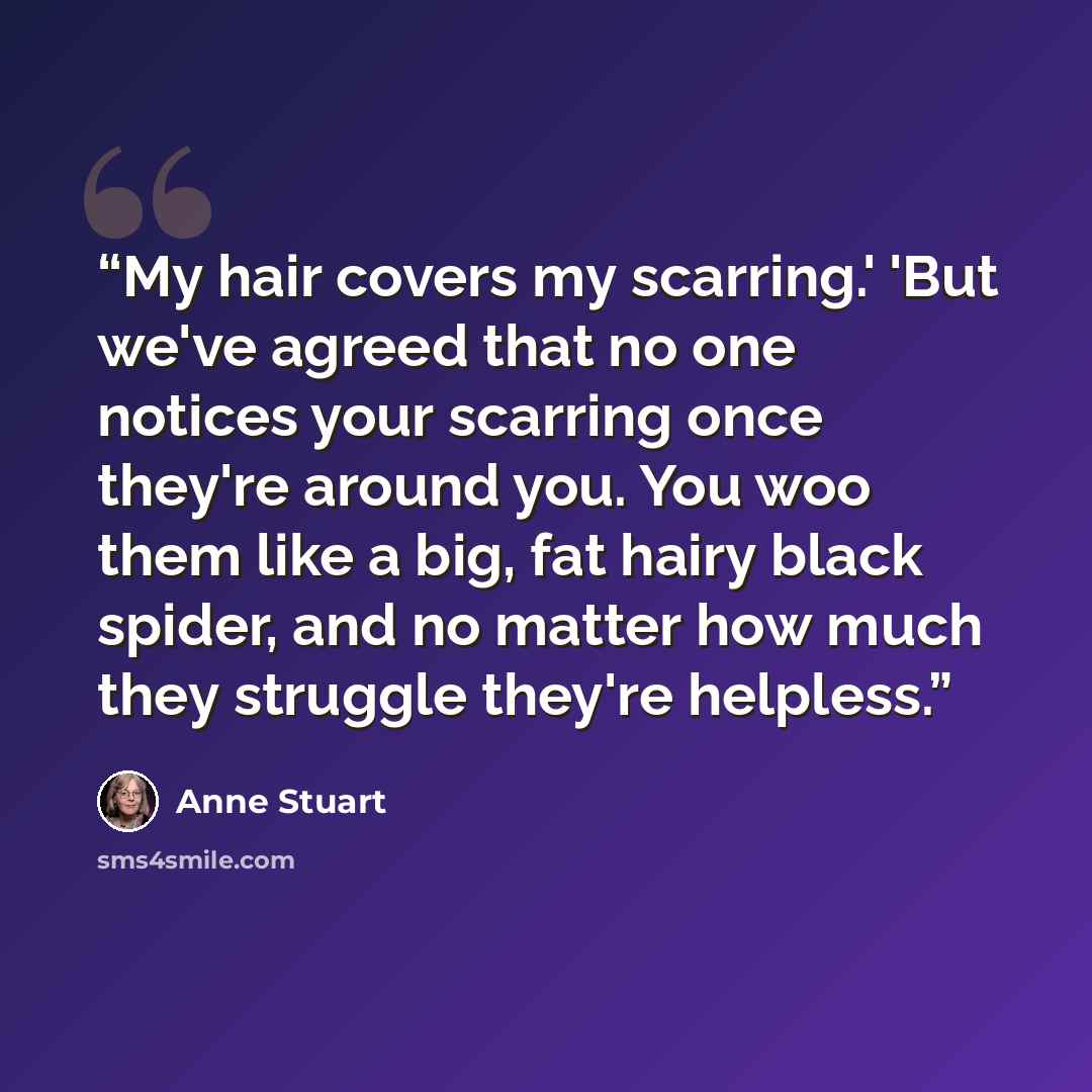 “My hair covers my scarring.' 'But we've agreed that no one notices your scarring once they're around you. You woo them like a big, fat hairy black spider, and no matter how much they struggle they're helpless.” quote by Anne Stuart