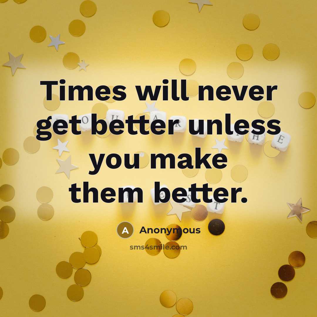“Times will never get better unless you make them better.” quote by Anonymous