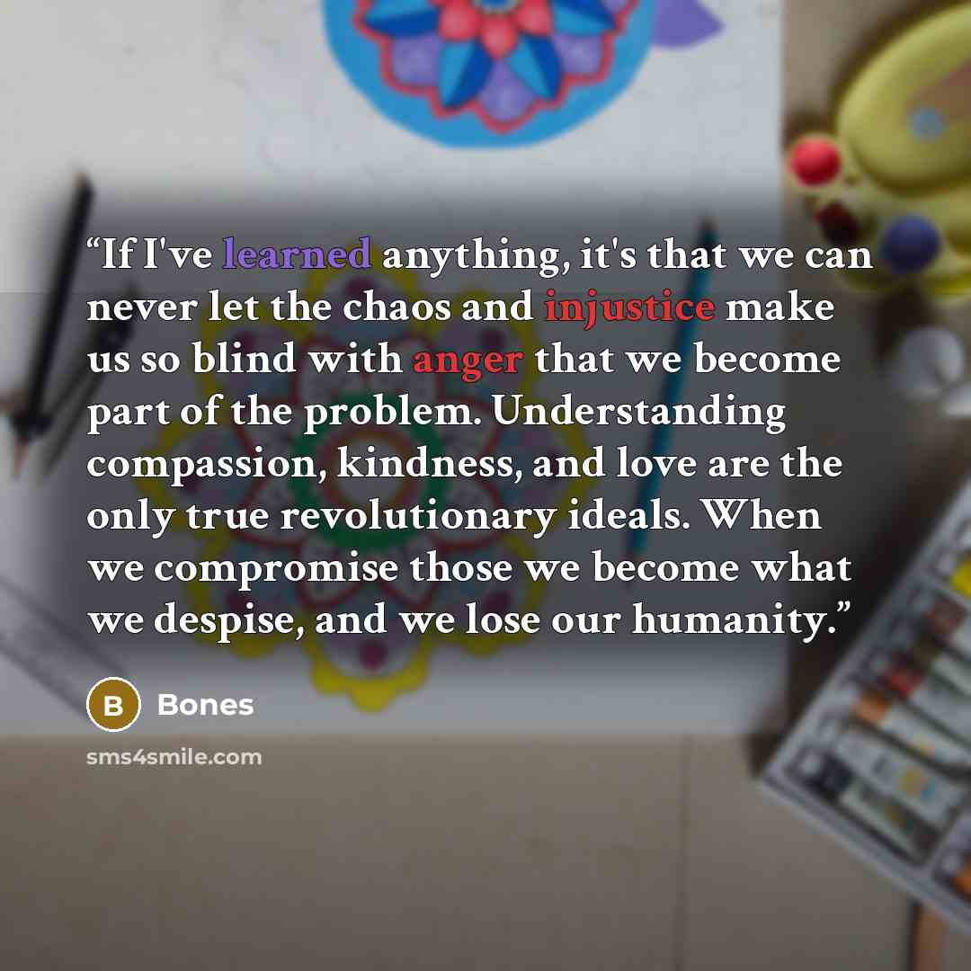 “If I've learned anything, it's that we can never let the chaos and injustice make us so blind with anger that we become part of the problem. Understanding compassion, kindness, and love are the only true revolutionary ideals. When we compromise those we become what we despise, and we lose our…” quote by BONES